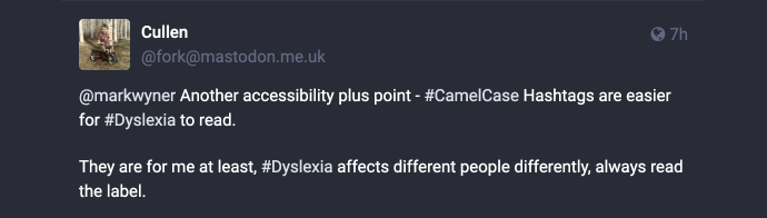 Mastodon post reply: @markwyner Another accessibility plus point — #CamelCase Hashtags are easier for #Dyslexia to read. They are for me at least, #Dyslexia affects different people differently, always read the label.