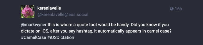 Mastodon post reply: @markwyner this is where quote toot would be handy. Did you know if you dictate on iOS, after you say hashtag, it automatically appears in camel case? #CamelCase #iOSDictation
